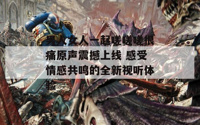 男人女人一起嗟嗟嗟很痛原声震撼上线 感受情感共鸣的全新视听体验  第1张