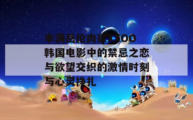 丰满岳伦肉欲XXOO韩国电影中的禁忌之恋与欲望交织的激情时刻与心灵挣扎