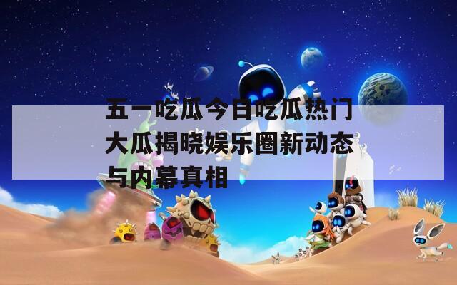 五一吃瓜今日吃瓜热门大瓜揭晓娱乐圈新动态与内幕真相