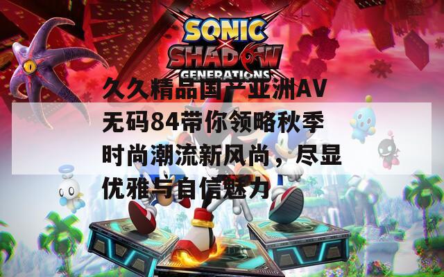 久久精品国产亚洲AV无码84带你领略秋季时尚潮流新风尚，尽显优雅与自信魅力