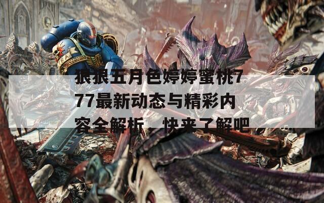 狠狠五月色婷婷蜜桃777最新动态与精彩内容全解析，快来了解吧