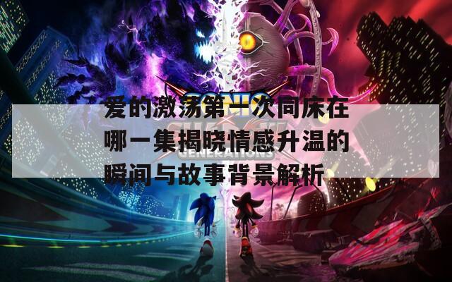 爱的激荡第一次同床在哪一集揭晓情感升温的瞬间与故事背景解析  第1张