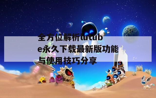 全方位解析lutube永久下载最新版功能与使用技巧分享