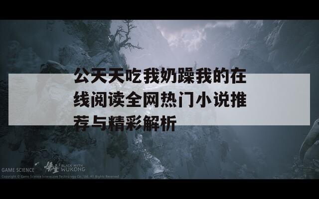 公天天吃我奶躁我的在线阅读全网热门小说推荐与精彩解析