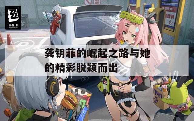 龚钥菲的崛起之路与她的精彩脱颖而出  第1张