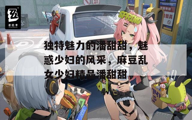 独特魅力的潘甜甜，魅惑少妇的风采，麻豆乱女少妇精品潘甜甜