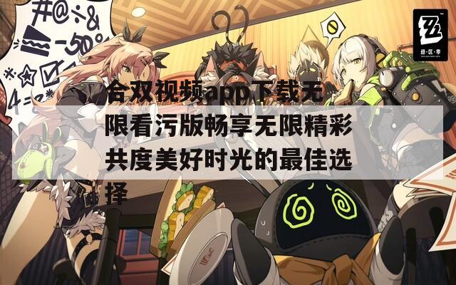 合双视频app下载无限看污版畅享无限精彩共度美好时光的最佳选择