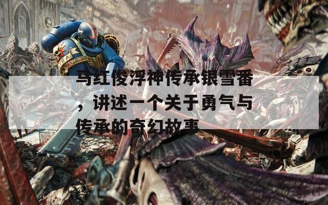 马红俊浮神传承银雪番，讲述一个关于勇气与传承的奇幻故事  第1张