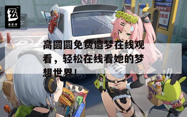 高圆圆免费造梦在线观看，轻松在线看她的梦想世界！