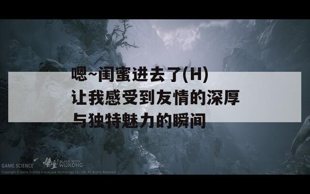 嗯～闺蜜进去了(H)让我感受到友情的深厚与独特魅力的瞬间