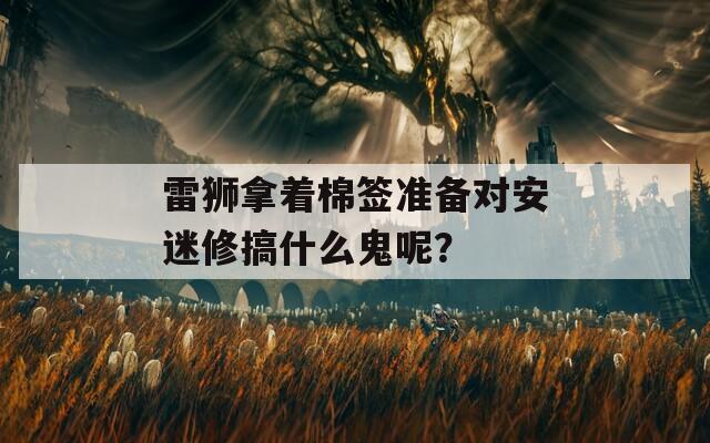 雷狮拿着棉签准备对安迷修搞什么鬼呢？