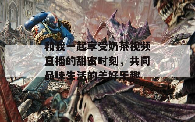和我一起享受奶茶视频直播的甜蜜时刻，共同品味生活的美好乐趣  第1张