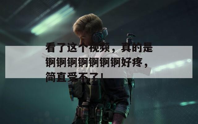 看了这个视频，真的是锕锕锕锕锕锕锕好疼，简直受不了！
