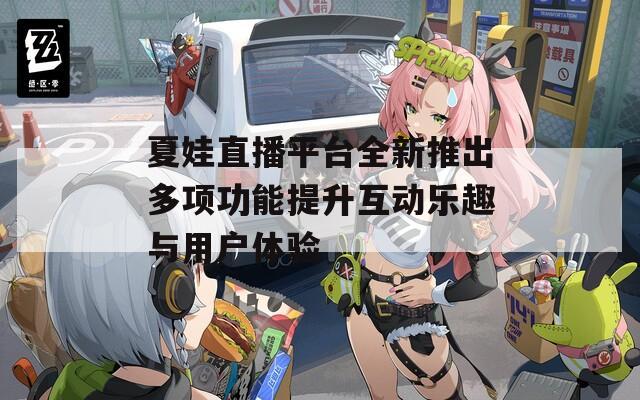 夏娃直播平台全新推出多项功能提升互动乐趣与用户体验