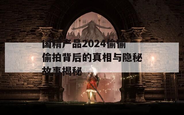 国精产品2024偷偷偷拍背后的真相与隐秘故事揭秘  第1张