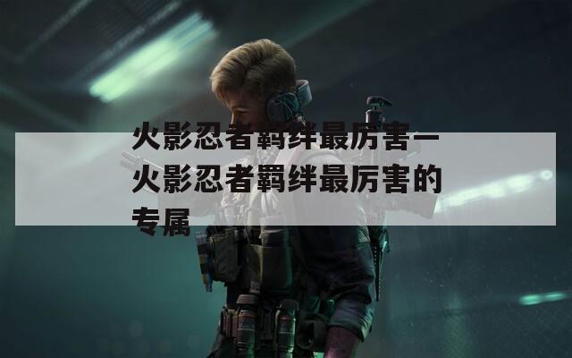 火影忍者羁绊最厉害—火影忍者羁绊最厉害的专属