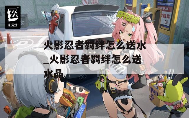 火影忍者羁绊怎么送水_火影忍者羁绊怎么送水晶