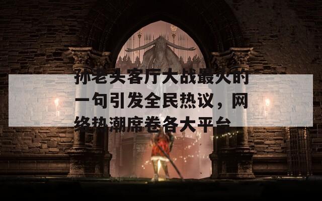 孙老头客厅大战最火的一句引发全民热议，网络热潮席卷各大平台