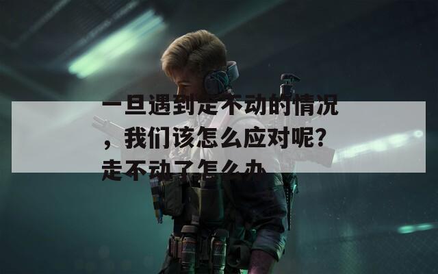 一旦遇到走不动的情况，我们该怎么应对呢？走不动了怎么办