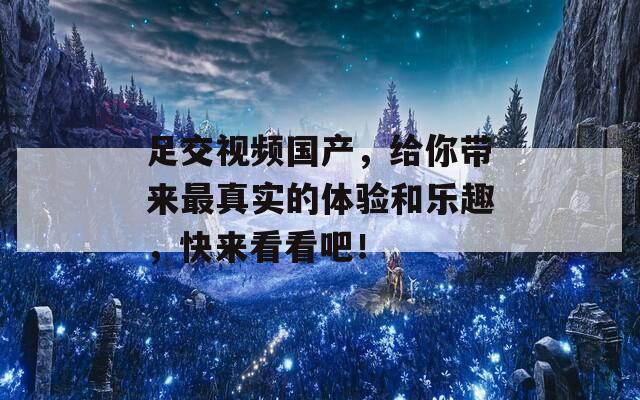 足交视频国产，给你带来最真实的体验和乐趣，快来看看吧！