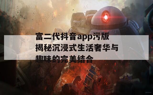 富二代抖音app污版揭秘沉浸式生活奢华与趣味的完美结合