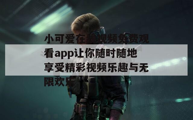 小可爱在线视频免费观看app让你随时随地享受精彩视频乐趣与无限欢乐