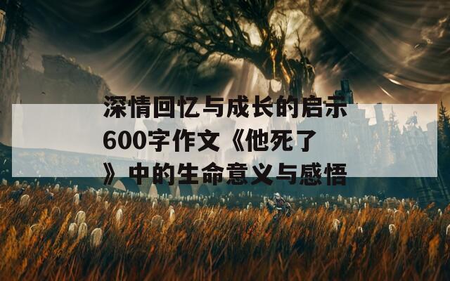 深情回忆与成长的启示600字作文《他死了》中的生命意义与感悟