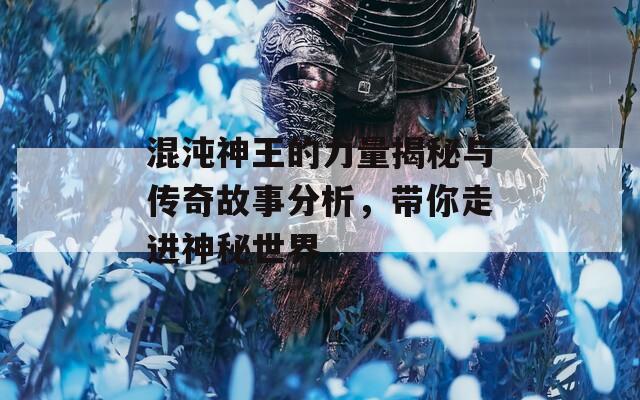 混沌神王的力量揭秘与传奇故事分析，带你走进神秘世界