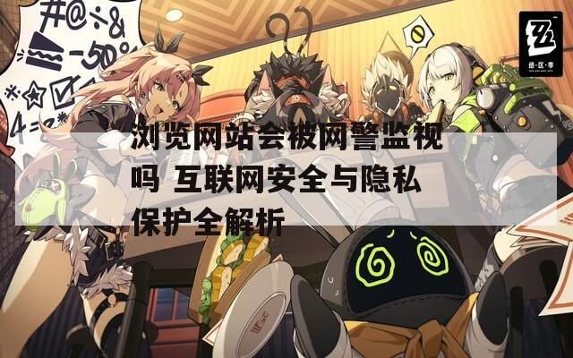 浏览网站会被网警监视吗 互联网安全与隐私保护全解析