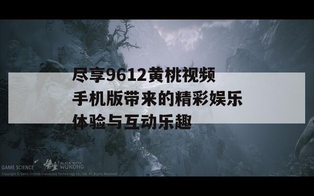 尽享9612黄桃视频手机版带来的精彩娱乐体验与互动乐趣