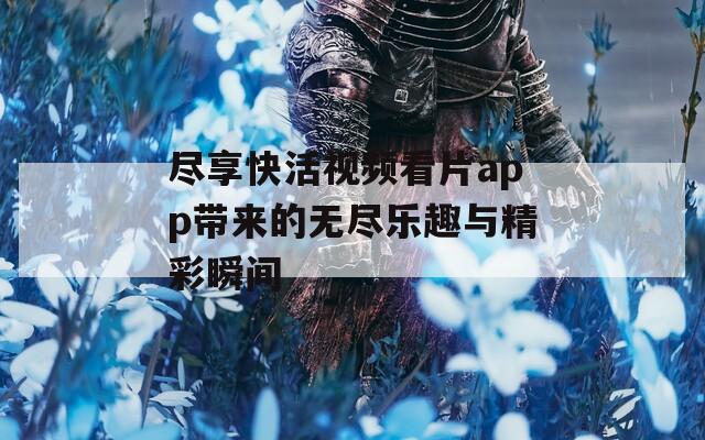 尽享快活视频看片app带来的无尽乐趣与精彩瞬间