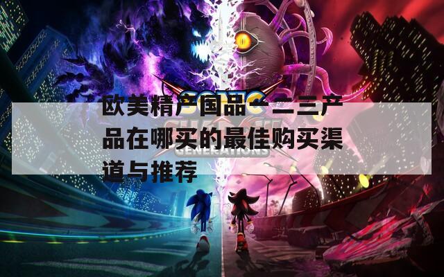 欧美精产国品一二三产品在哪买的最佳购买渠道与推荐