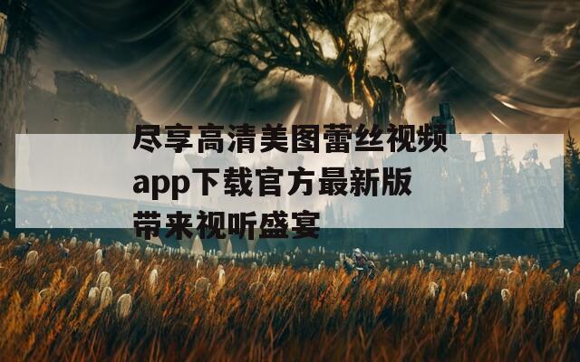 尽享高清美图蕾丝视频app下载官方最新版带来视听盛宴