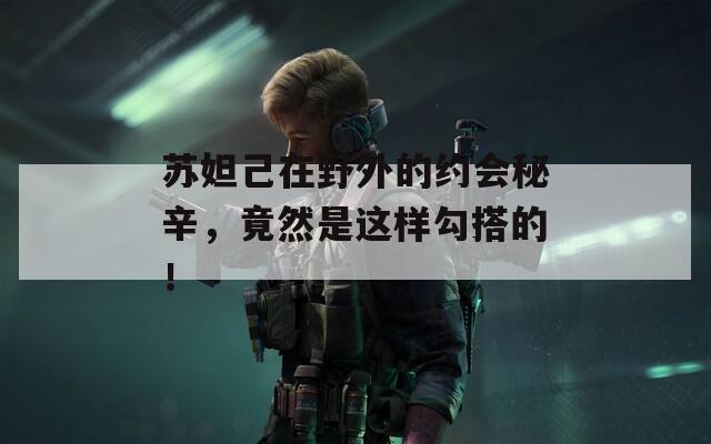 苏妲己在野外的约会秘辛，竟然是这样勾搭的！