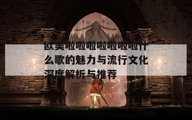 欧美啦啦啦啦啦啦啦什么歌的魅力与流行文化深度解析与推荐