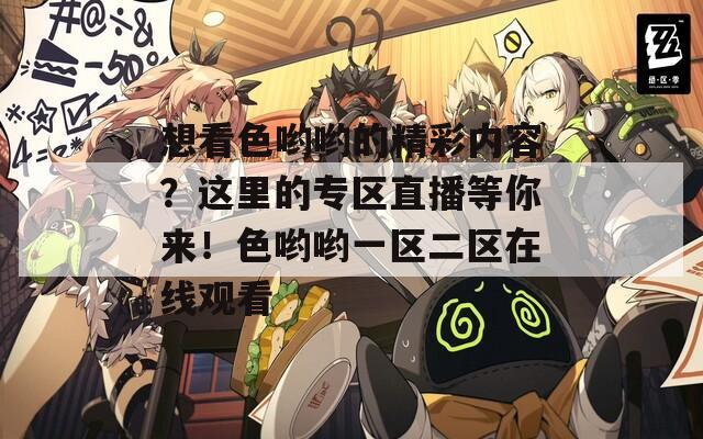 想看色哟哟的精彩内容？这里的专区直播等你来！色哟哟一区二区在线观看