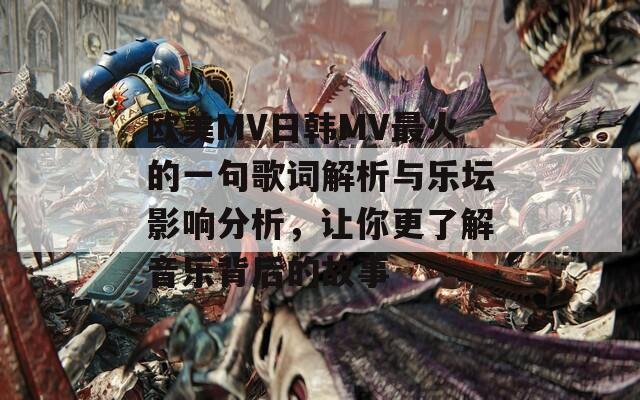 欧美MV日韩MV最火的一句歌词解析与乐坛影响分析，让你更了解音乐背后的故事
