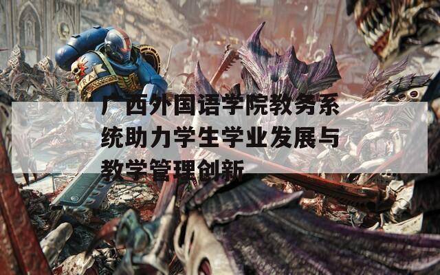 广西外国语学院教务系统助力学生学业发展与教学管理创新