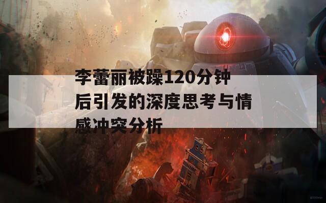 李蕾丽被躁120分钟后引发的深度思考与情感冲突分析