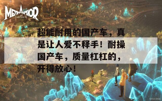 超能耐用的国产车，真是让人爱不释手！耐操国产车，质量杠杠的，开得放心！