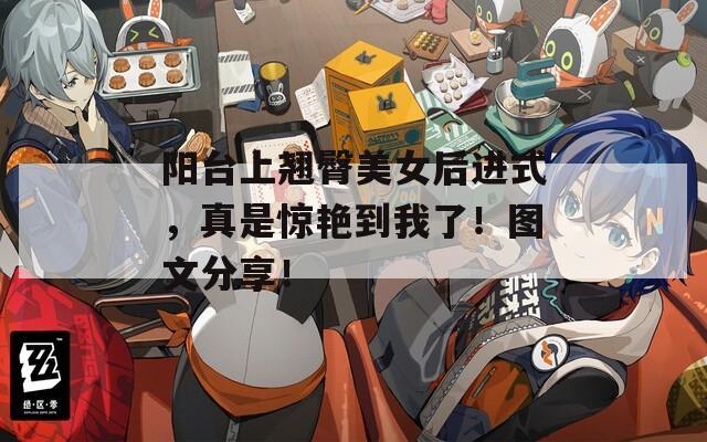 阳台上翘臀美女后进式，真是惊艳到我了！图文分享！