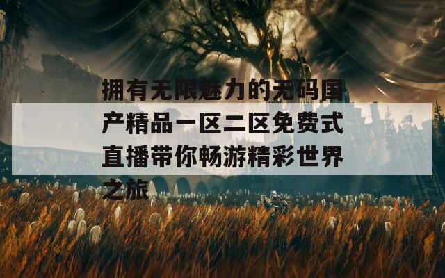 拥有无限魅力的无码国产精品一区二区免费式直播带你畅游精彩世界之旅