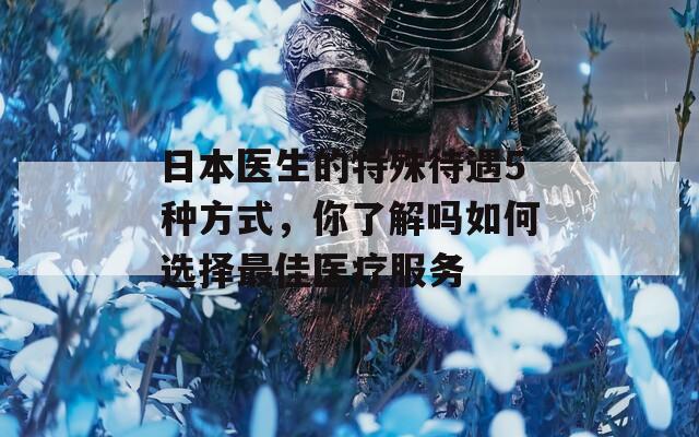 日本医生的特殊待遇5种方式，你了解吗如何选择最佳医疗服务