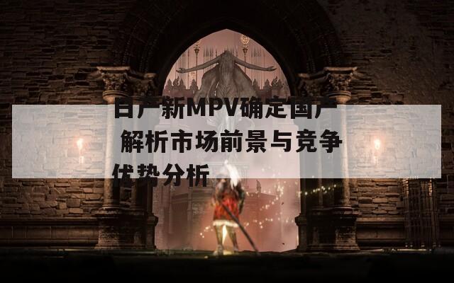 日产新MPV确定国产 解析市场前景与竞争优势分析  第1张