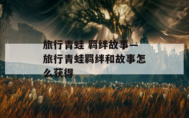 旅行青蛙 羁绊故事—旅行青蛙羁绊和故事怎么获得