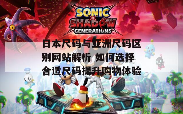日本尺码与亚洲尺码区别网站解析 如何选择合适尺码提升购物体验