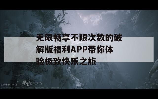 无限畅享不限次数的破解版福利APP带你体验极致快乐之旅