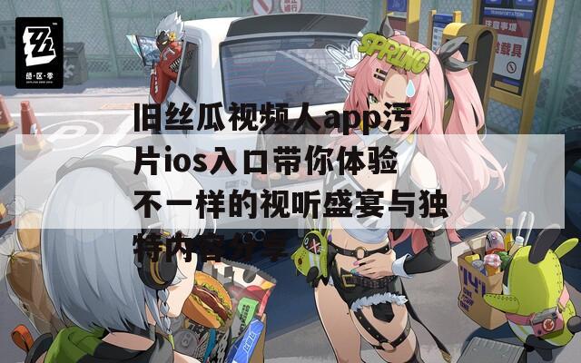 旧丝瓜视频人app污片ios入口带你体验不一样的视听盛宴与独特内容分享