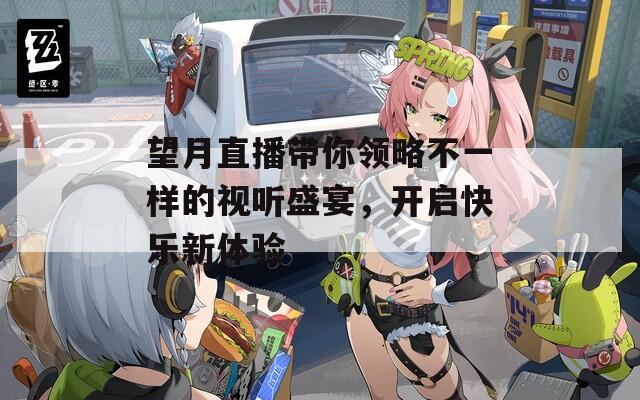 望月直播带你领略不一样的视听盛宴，开启快乐新体验