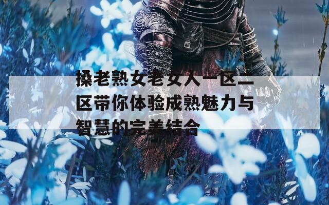 搡老熟女老女人一区二区带你体验成熟魅力与智慧的完美结合